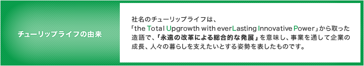 チューリップライフの由来／社名のチューリップライフは、「the Total Upgrowth with everLasting Innovative Power」から取った造語で、「永遠の改革による総合的な発展」を意味し、事業を通して企業の成長、人々の暮らしを支えたいとする姿勢を表したものです。